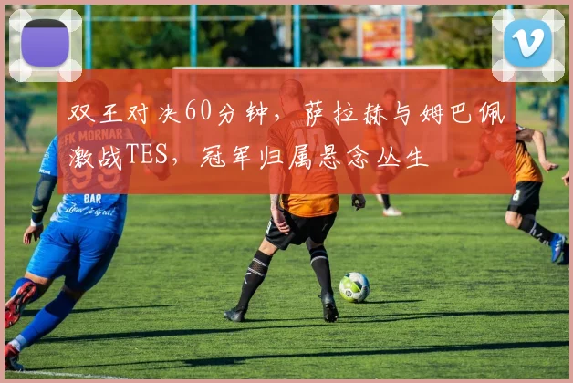 双王对决60分钟,萨拉赫与姆巴佩激